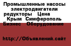 Промышленные насосы, электродвигатели, редукторы › Цена ­ 123 - Крым, Симферополь Бизнес » Оборудование   